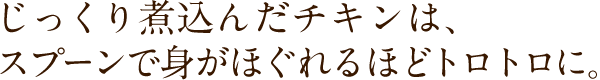 じっくり煮込んだチキンは、スプーンで身がほぐれるほどトロトロに。